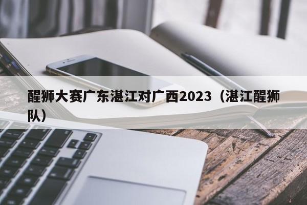 醒狮大赛广东湛江对广西2023（湛江醒狮队）