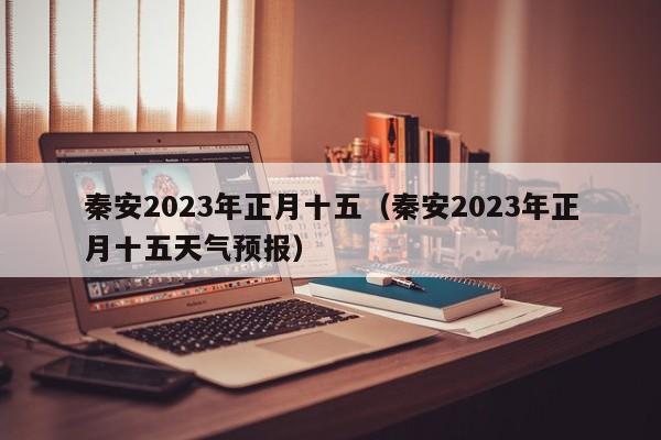 秦安2023年正月十五（秦安2023年正月十五天气预报）