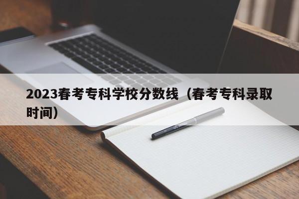 2023春考专科学校分数线（春考专科录取时间）