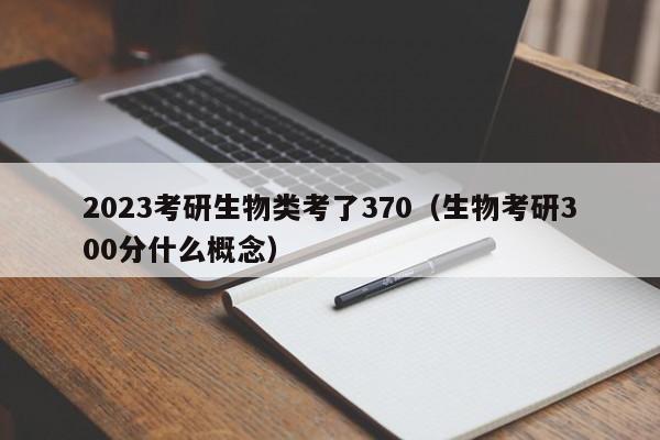 2023考研生物类考了370（生物考研300分什么概念）