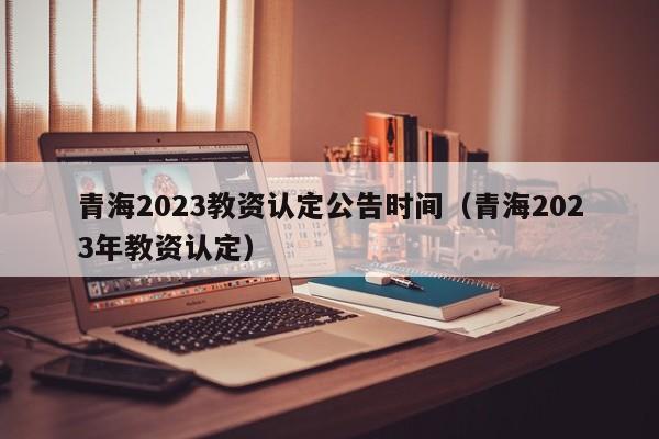 青海2023教资认定公告时间（青海2023年教资认定）