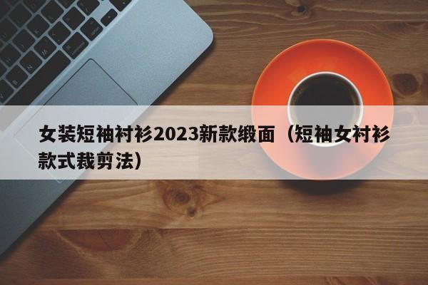 女装短袖衬衫2023新款缎面（短袖女衬衫款式裁剪法）