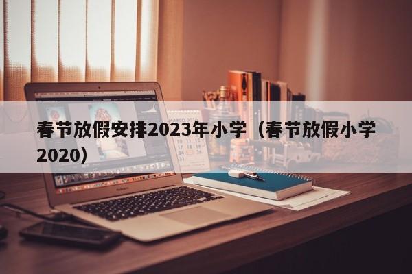 春节放假安排2023年小学（春节放假小学2020）