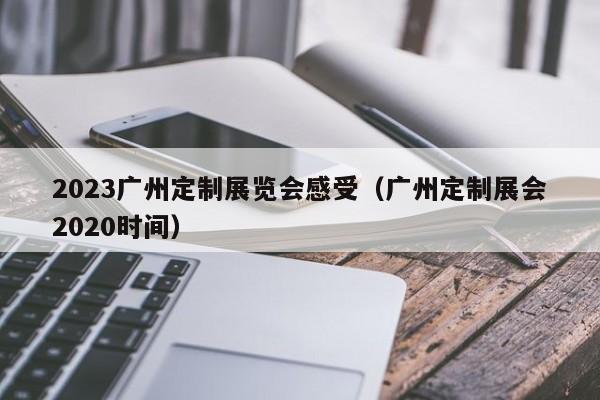 2023广州定制展览会感受（广州定制展会2020时间）