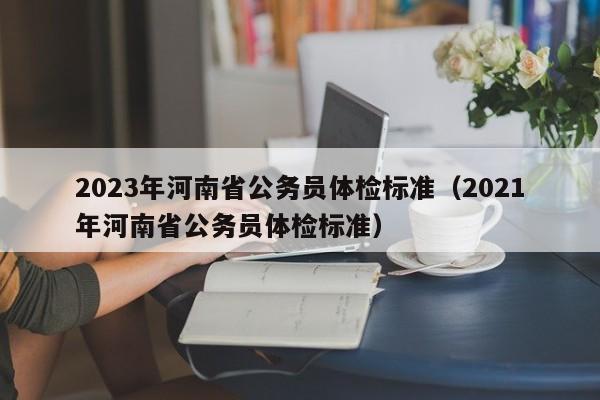 2023年河南省公务员体检标准（2021年河南省公务员体检标准）