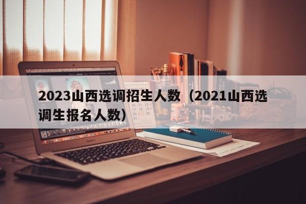 2023山西选调招生人数（2021山西选调生报名人数）