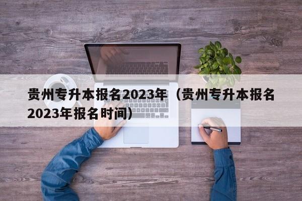 贵州专升本报名2023年（贵州专升本报名2023年报名时间）