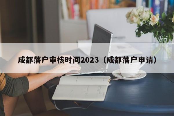 成都落户审核时间2023（成都落户申请）