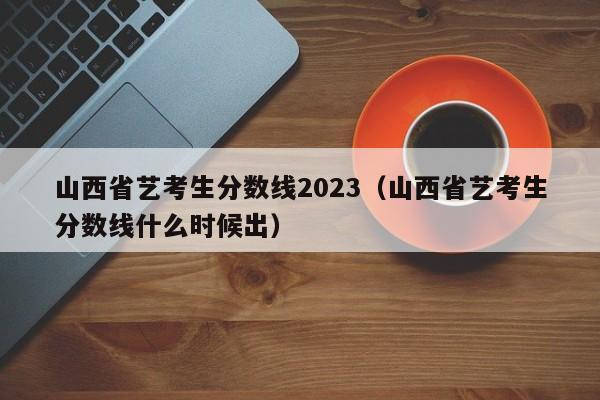 山西省艺考生分数线2023（山西省艺考生分数线什么时候出）