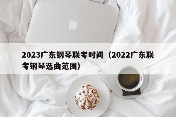 2023广东钢琴联考时间（2022广东联考钢琴选曲范围）