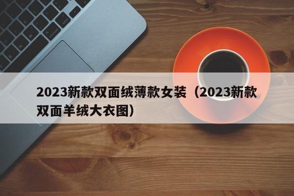 2023新款双面绒薄款女装（2023新款双面羊绒大衣图）