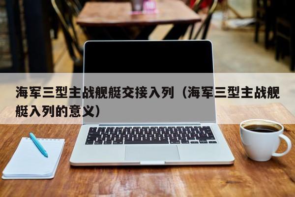 海军三型主战舰艇交接入列（海军三型主战舰艇入列的意义）