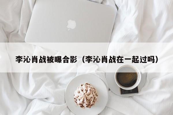 李沁肖战被曝合影（李沁肖战在一起过吗）