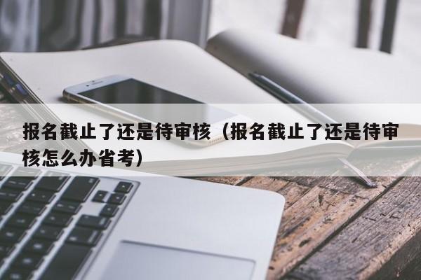 报名截止了还是待审核（报名截止了还是待审核怎么办省考）