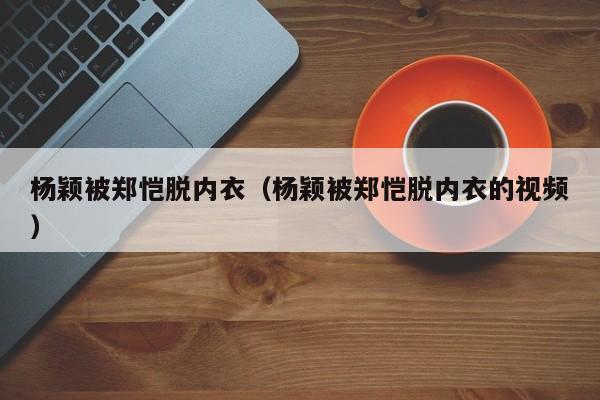 杨颖被郑恺脱内衣（杨颖被郑恺脱内衣的视频）