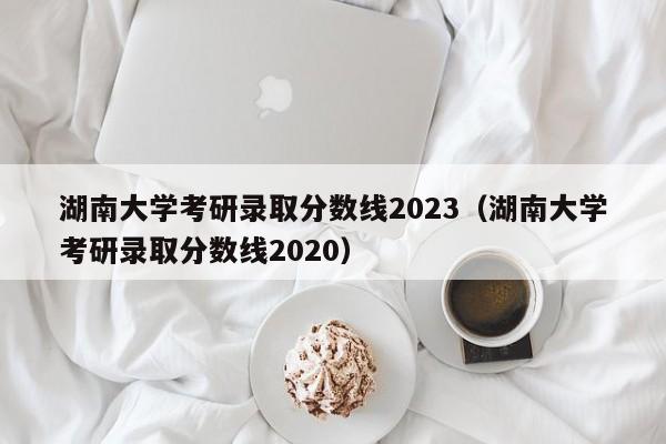 湖南大学考研录取分数线2023（湖南大学考研录取分数线2020）