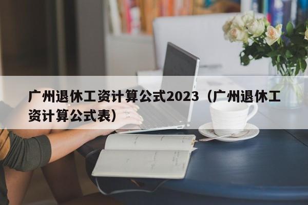 广州退休工资计算公式2023（广州退休工资计算公式表）