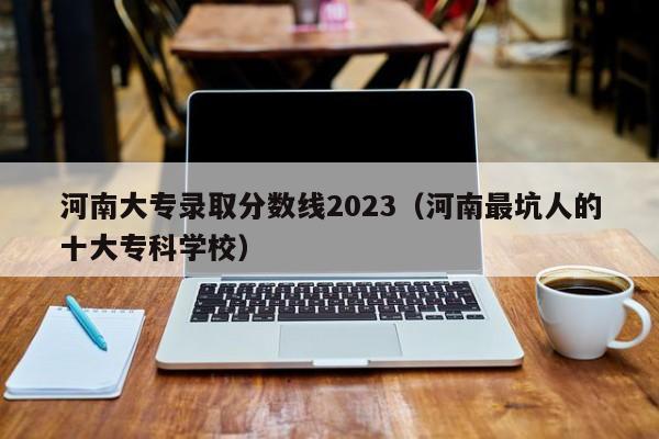 河南大专录取分数线2023（河南最坑人的十大专科学校）