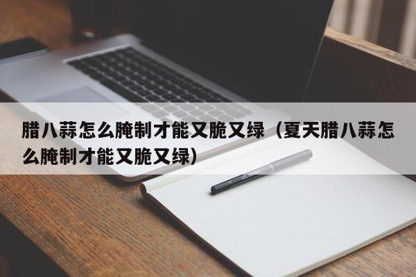 腊八蒜怎么腌制才能又脆又绿（夏天腊八蒜怎么腌制才能又脆又绿）