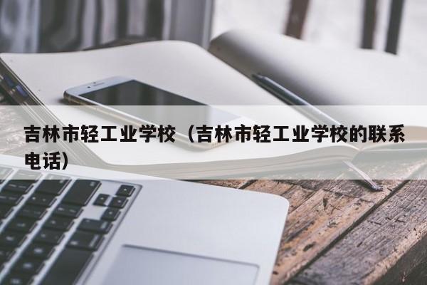 吉林市轻工业学校（吉林市轻工业学校的联系电话）