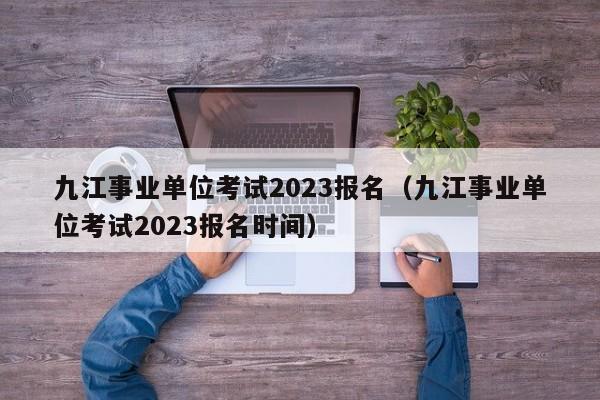 九江事业单位考试2023报名（九江事业单位考试2023报名时间）