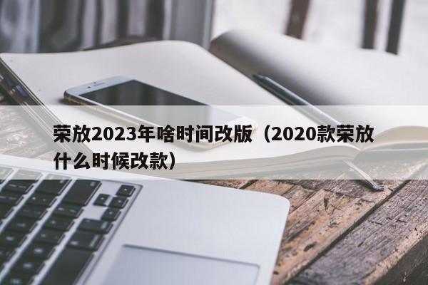 荣放2023年啥时间改版（2020款荣放什么时候改款）