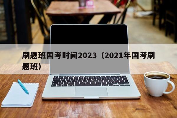 刷题班国考时间2023（2021年国考刷题班）