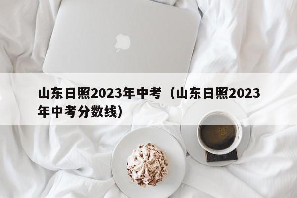 山东日照2023年中考（山东日照2023年中考分数线）