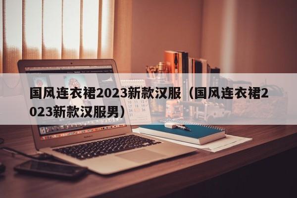 国风连衣裙2023新款汉服（国风连衣裙2023新款汉服男）