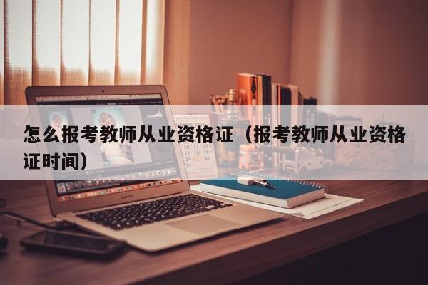 怎么报考教师从业资格证（报考教师从业资格证时间）