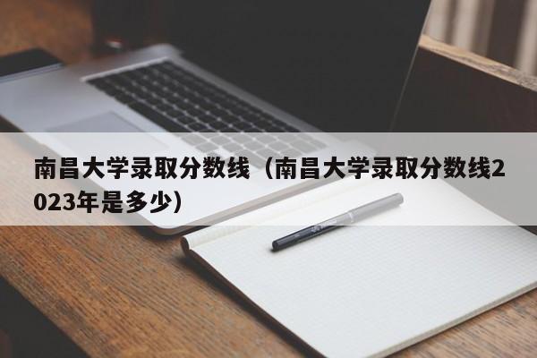 南昌大学录取分数线（南昌大学录取分数线2023年是多少）