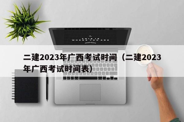 二建2023年广西考试时间（二建2023年广西考试时间表）