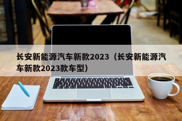 长安新能源汽车新款2023（长安新能源汽车新款2023款车型）