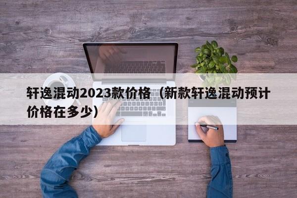 轩逸混动2023款价格（新款轩逸混动预计价格在多少）