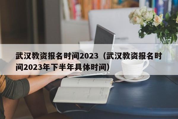 武汉教资报名时间2023（武汉教资报名时间2023年下半年具体时间）