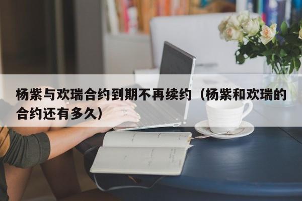 杨紫与欢瑞合约到期不再续约（杨紫和欢瑞的合约还有多久）