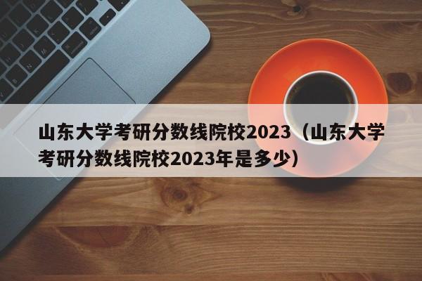 山东大学考研分数线院校2023（山东大学考研分数线院校2023年是多少）