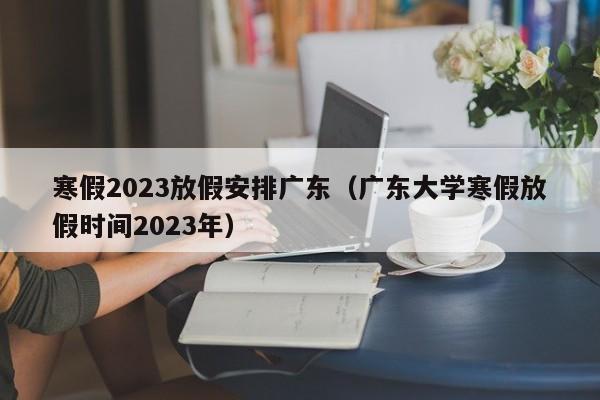 寒假2023放假安排广东（广东大学寒假放假时间2023年）