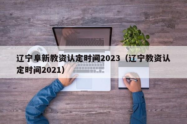 辽宁阜新教资认定时间2023（辽宁教资认定时间2021）