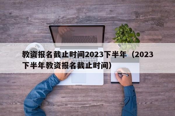 教资报名截止时间2023下半年（2023下半年教资报名截止时间）