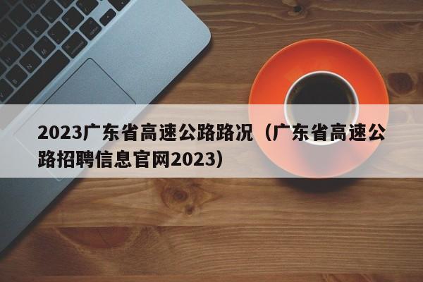 2023广东省高速公路路况（广东省高速公路招聘信息官网2023）