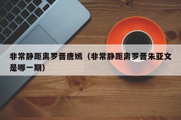 非常静距离罗晋唐嫣（非常静距离罗晋朱亚文是哪一期）