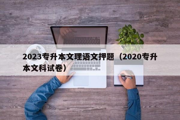 2023专升本文理语文押题（2020专升本文科试卷）