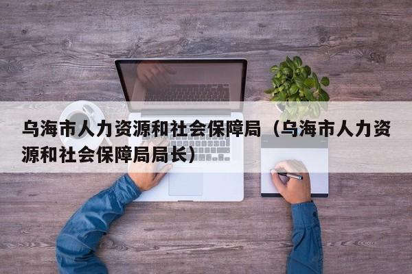 乌海市人力资源和社会保障局（乌海市人力资源和社会保障局局长）