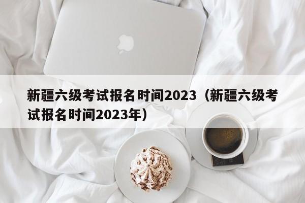 新疆六级考试报名时间2023（新疆六级考试报名时间2023年）