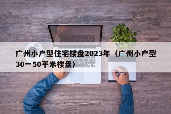 广州小户型住宅楼盘2023年（广州小户型30一50平米楼盘）