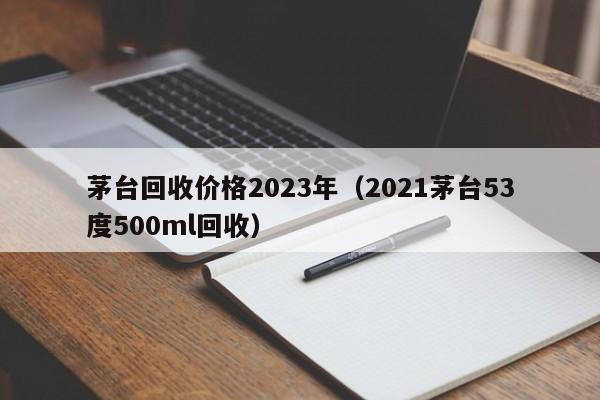 茅台回收价格2023年（2021茅台53度500ml回收）