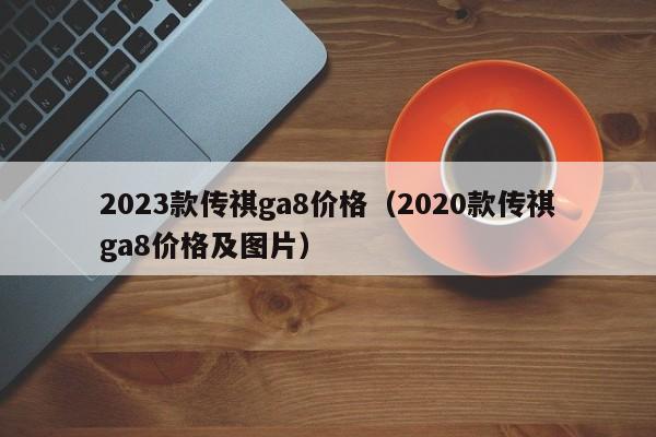 2023款传祺ga8价格（2020款传祺ga8价格及图片）