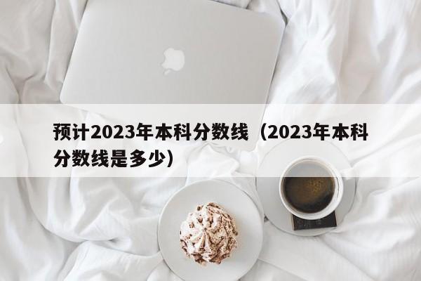 预计2023年本科分数线（2023年本科分数线是多少）