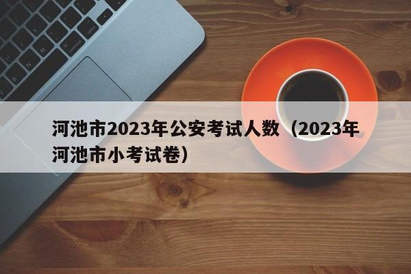 河池市2023年公安考试人数（2023年河池市小考试卷）